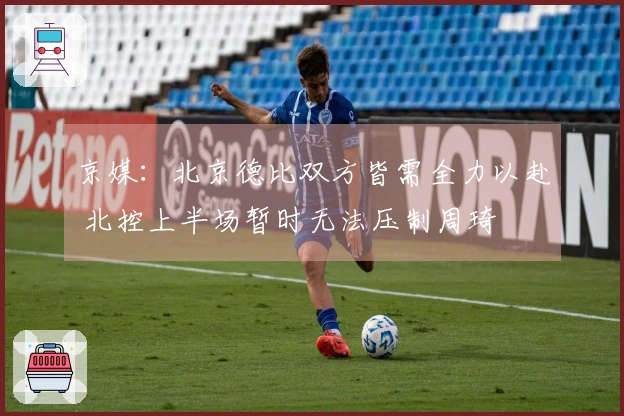 京媒：北京德比双方皆需全力以赴 北控上半场暂时无法压制周琦