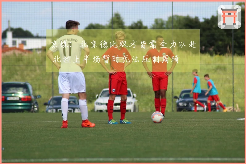 京媒：北京德比双方皆需全力以赴 北控上半场暂时无法压制周琦