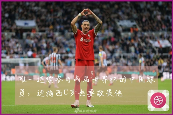 唯一连续参与两届世界杯的中国球员，连梅西C罗也要敬畏他