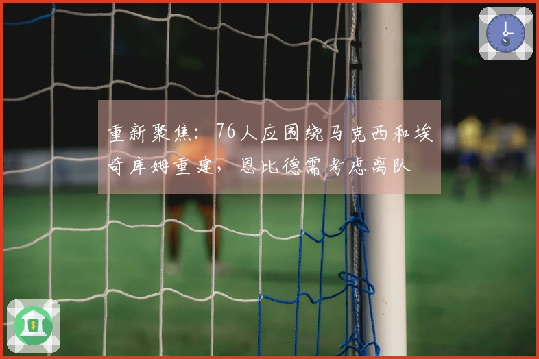 重新聚焦：76人应围绕马克西和埃奇库姆重建，恩比德需考虑离队