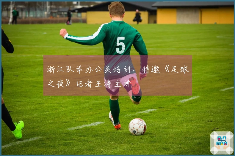 浙江队举办公关培训，特邀《足球之夜》记者王涛主讲