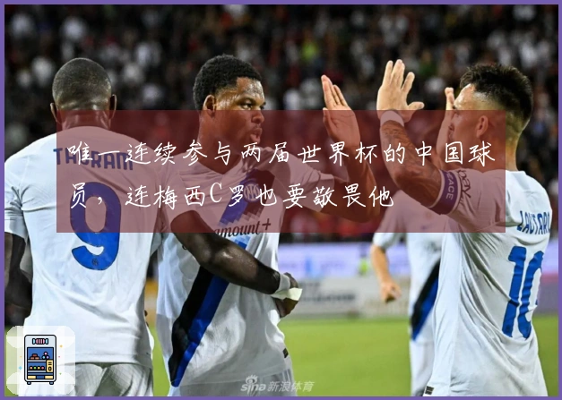 唯一连续参与两届世界杯的中国球员，连梅西C罗也要敬畏他