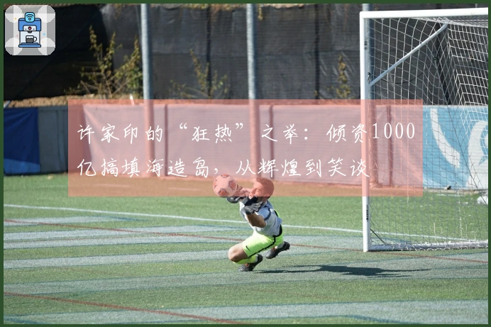 许家印的“狂热”之举：倾资1000亿搞填海造岛，从辉煌到笑谈