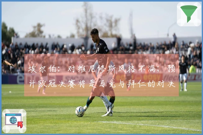 埃尔伯：对维尼修斯风格不满；预计欧冠决赛将是马竞与拜仁的对决
