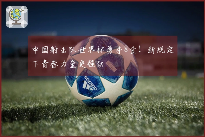 中国射击队世界杯勇夺8金！新规定下青春力量更强劲