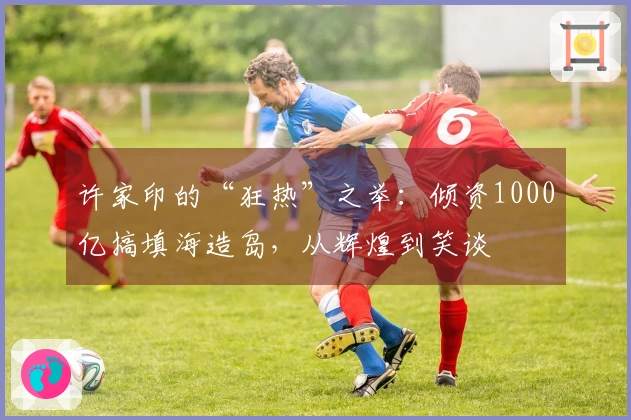 许家印的“狂热”之举：倾资1000亿搞填海造岛，从辉煌到笑谈