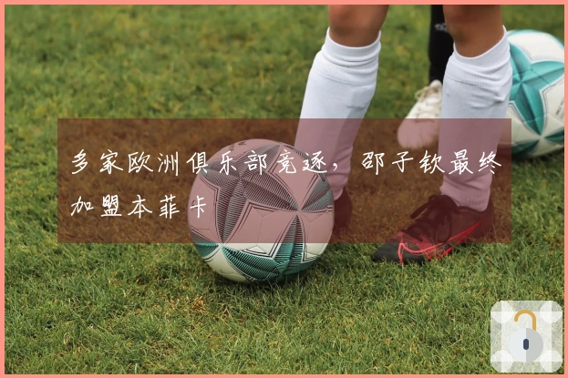 多家欧洲俱乐部竞逐，邵子钦最终加盟本菲卡