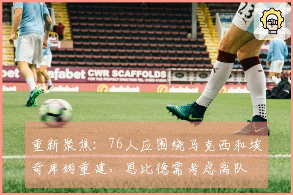 重新聚焦：76人应围绕马克西和埃奇库姆重建，恩比德需考虑离队