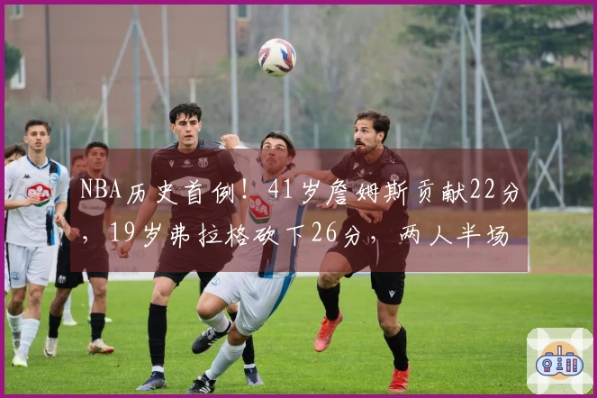 NBA历史首例！41岁詹姆斯贡献22分，19岁弗拉格砍下26分，两人半场均超20分