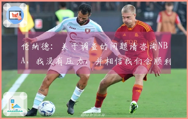 伦纳德：关于调查的问题请咨询NBA，我没有压力，并相信我们会顺利通过