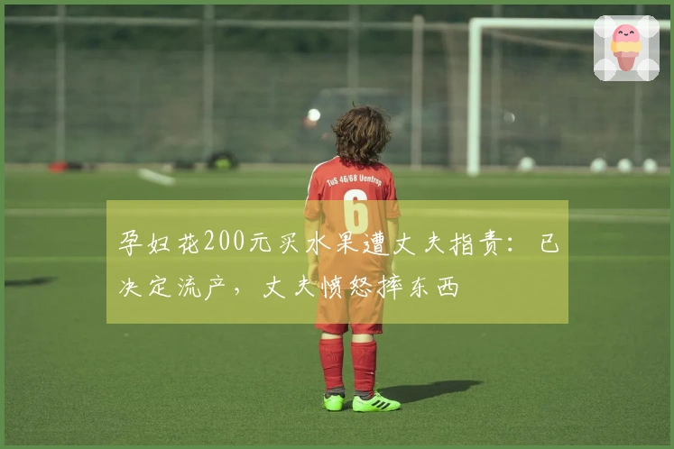 孕妇花200元买水果遭丈夫指责：已决定流产，丈夫愤怒摔东西