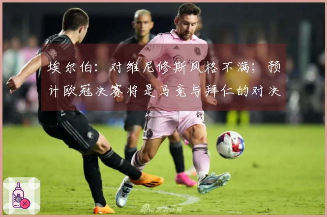 埃尔伯：对维尼修斯风格不满；预计欧冠决赛将是马竞与拜仁的对决