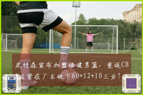 皮特森宣布加盟福建男篮，重返CBA后曾在广东砍下60+12+10三分！