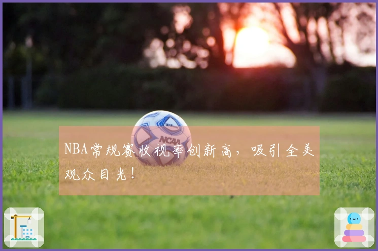 NBA常规赛收视率创新高，吸引全美观众目光！