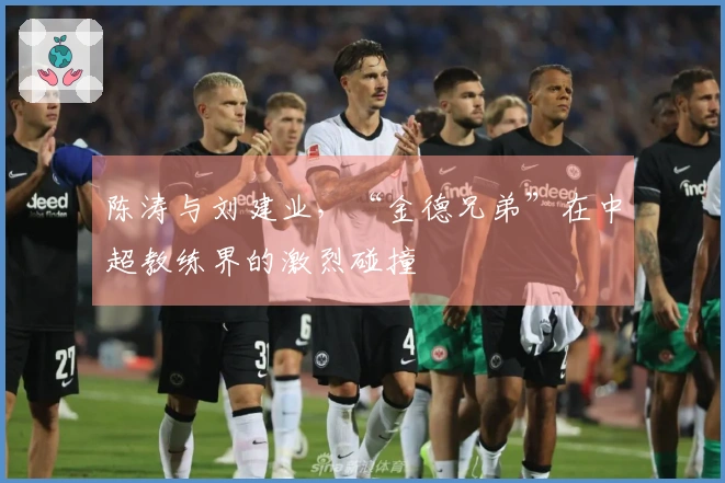 陈涛与刘建业，“金德兄弟”在中超教练界的激烈碰撞